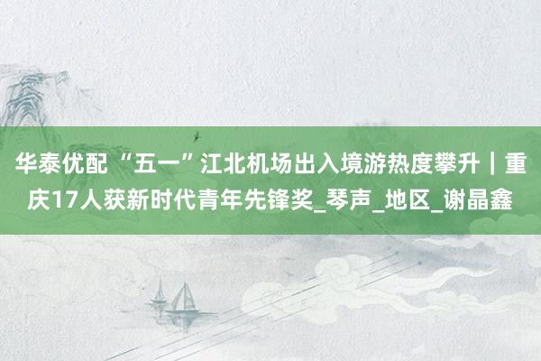 华泰优配 “五一”江北机场出入境游热度攀升｜重庆17人获新时代青年先锋奖_琴声_地区_谢晶鑫
