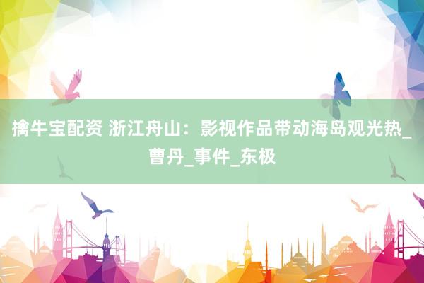 擒牛宝配资 浙江舟山：影视作品带动海岛观光热_曹丹_事件_东极