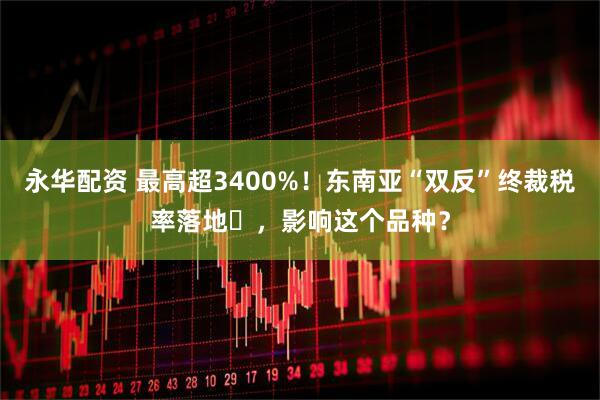 永华配资 最高超3400%！东南亚“双反”终裁税率落地​，影响这个品种？