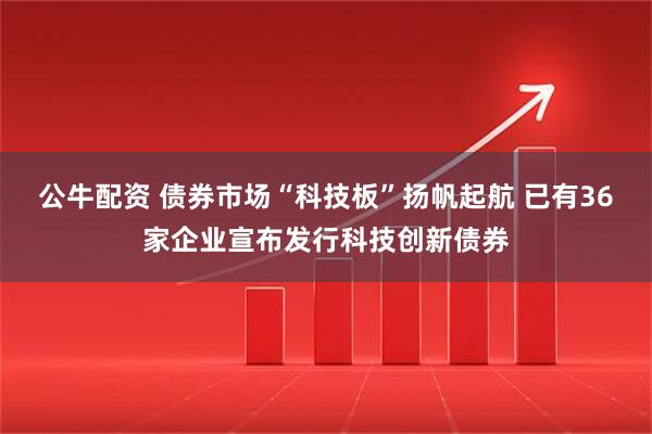 公牛配资 债券市场“科技板”扬帆起航 已有36家企业宣布发行科技创新债券