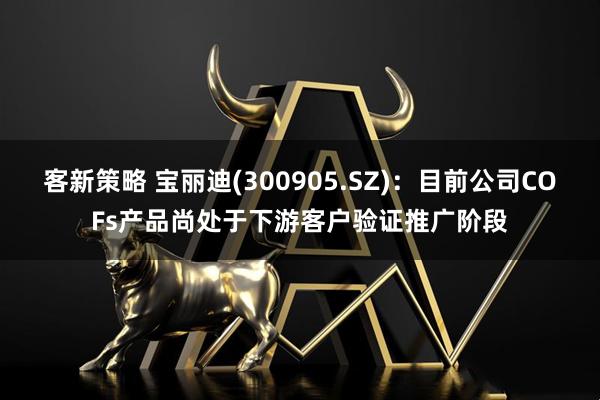 客新策略 宝丽迪(300905.SZ)：目前公司COFs产品尚处于下游客户验证推广阶段