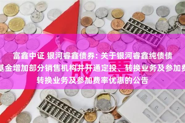富鑫中证 银河睿鑫债券: 关于银河睿鑫纯债债券型证券投资基金增加部分销售机构并开通定投、转换业务及参加费率优惠的公告