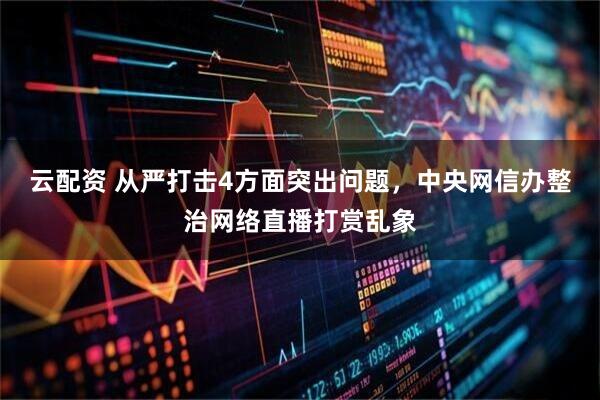 云配资 从严打击4方面突出问题，中央网信办整治网络直播打赏乱象