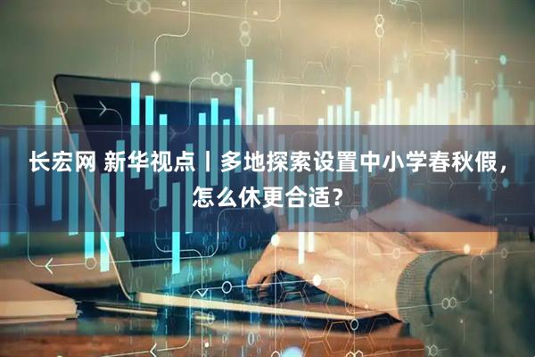 长宏网 新华视点丨多地探索设置中小学春秋假，怎么休更合适？