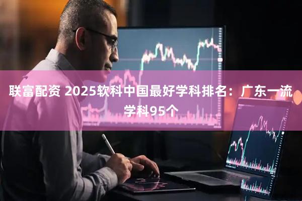 联富配资 2025软科中国最好学科排名：广东一流学科95个
