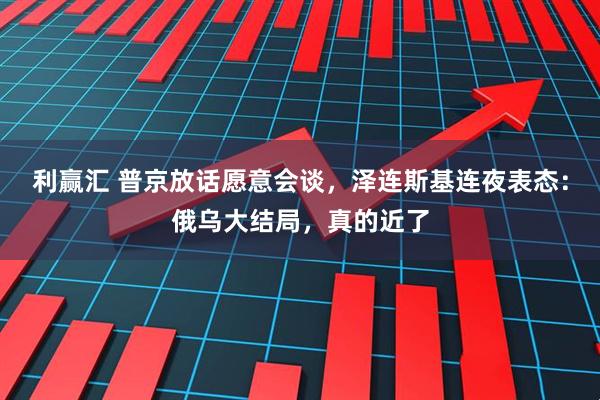 利赢汇 普京放话愿意会谈，泽连斯基连夜表态：俄乌大结局，真的近了