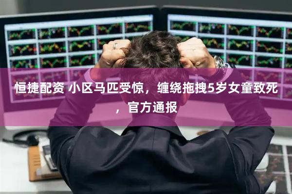 恒捷配资 小区马匹受惊，缠绕拖拽5岁女童致死，官方通报