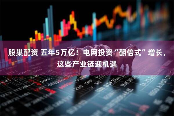 股巢配资 五年5万亿！电网投资“翻倍式”增长，这些产业链迎机遇